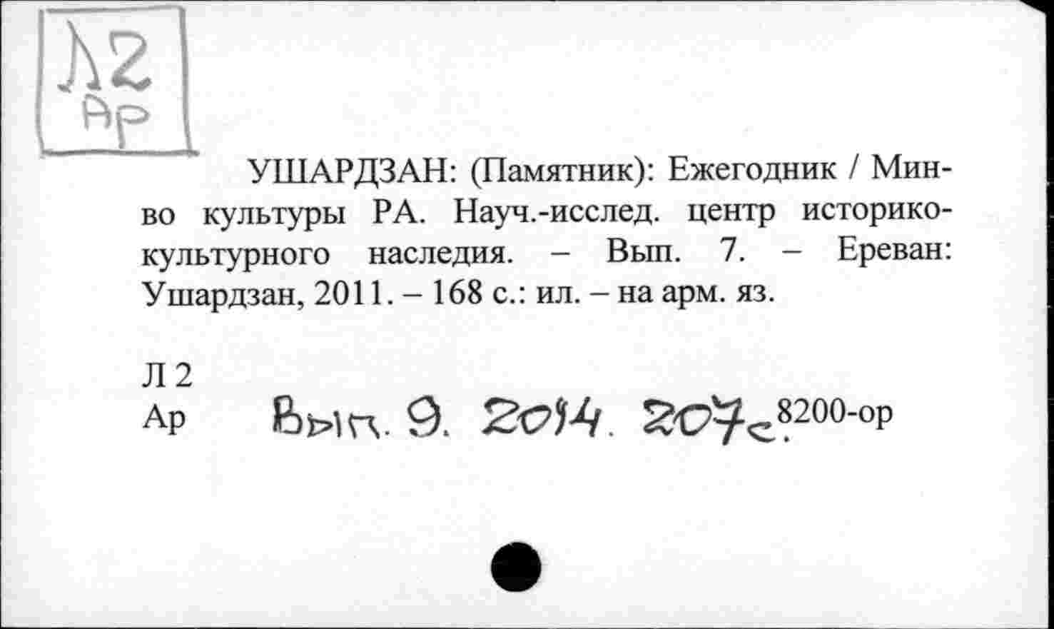 ﻿JV
УШАРДЗАН: (Памятник): Ежегодник / Мин-во культуры РА. Науч.-исслед. центр историко-культурного наследия. - Вып. 7. - Ереван: Ушардзан, 2011. - 168 с.: ил. - на арм. яз.
Л2
Ар Вмп. 9.	2с7с8200-°р